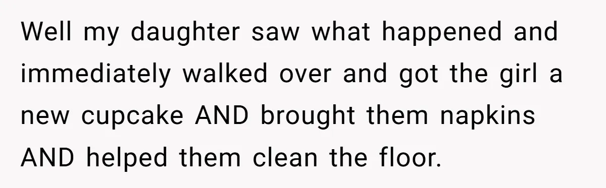 Grown Woman Tried to Shame an 8-Year-Old at a Birthday Party - Didn’t Expect the Kid to Win With Pure Kindness Well my daughter saw what happened and immediately walked over and got the girl a new cupcake AND brought them napkins AND helped them clean the floor.
