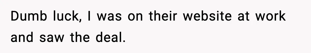 Dumb luck, I was on their website at work and saw the deal.