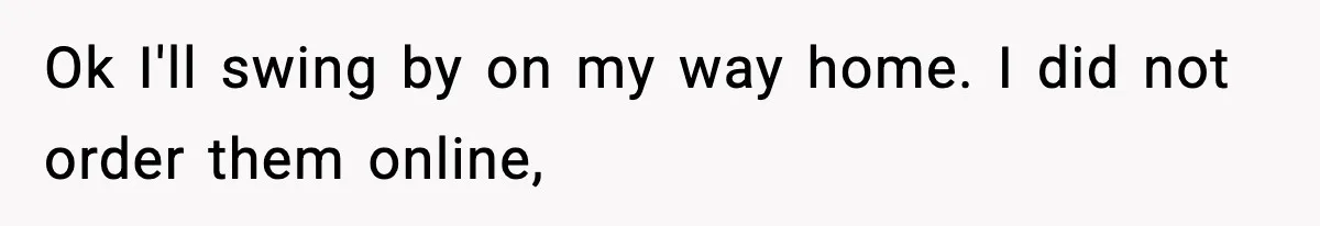 Ok I'll swing by on my way home. I did not order them online,