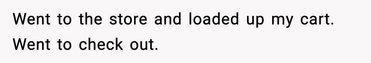 Went to the store and loaded up my cart. Went to check out.