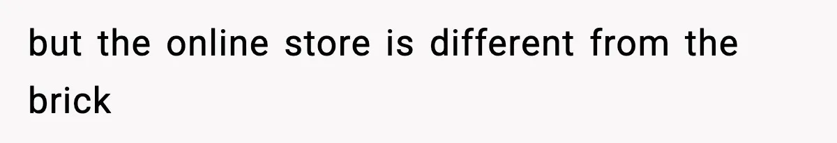 but the online store is different from the brick