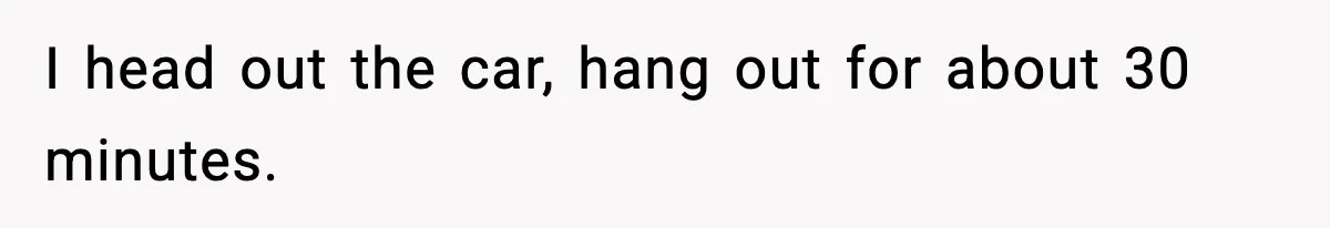 I head out the car, hang out for about 30 minutes.