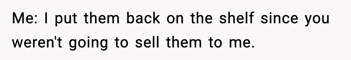 Me: I put them back on the shelf since you weren't going to sell them to me.