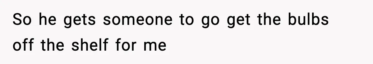 So he gets someone to go get the bulbs off the shelf for me