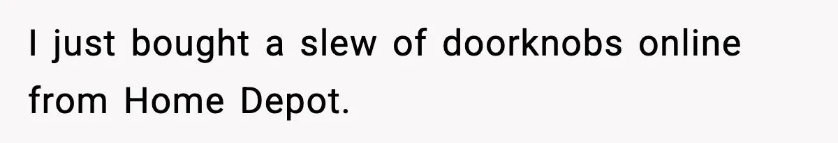 I just bought a slew of doorknobs online from Home Depot.