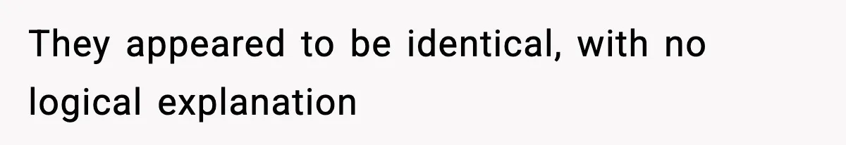 They appeared to be identical, with no logical explanation
