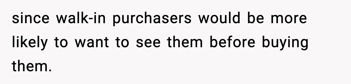 since walk-in purchasers would be more likely to want to see them before buying them.
