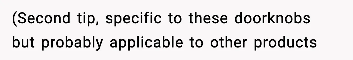 (Second tip, specific to these doorknobs but probably applicable to other products