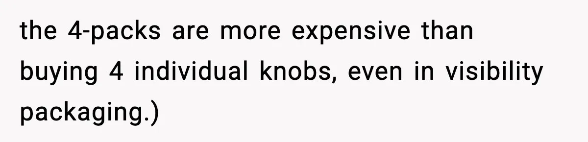 the 4-packs are more expensive than buying 4 individual knobs, even in visibility packaging.)