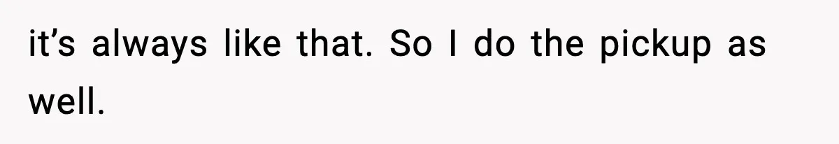 it’s always like that. So I do the pickup as well.