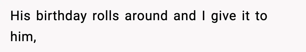 His birthday rolls around and I give it to him,