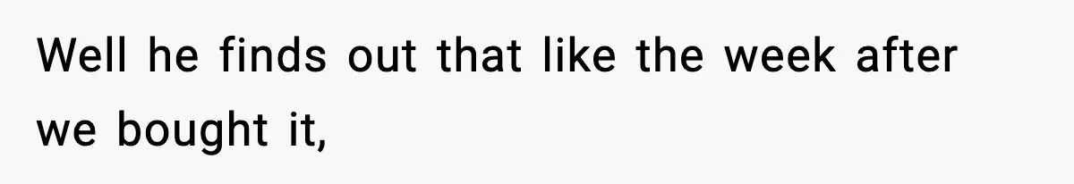 Well he finds out that like the week after we bought it,