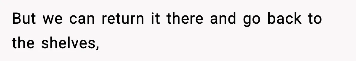 But we can return it there and go back to the shelves,