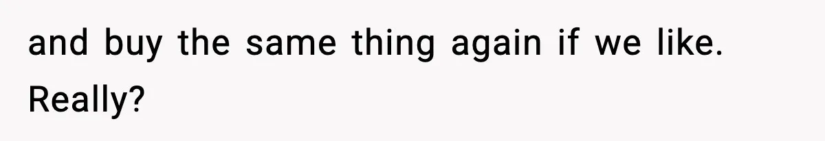 and buy the same thing again if we like. Really?