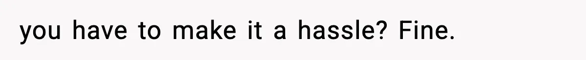 you have to make it a hassle? Fine.