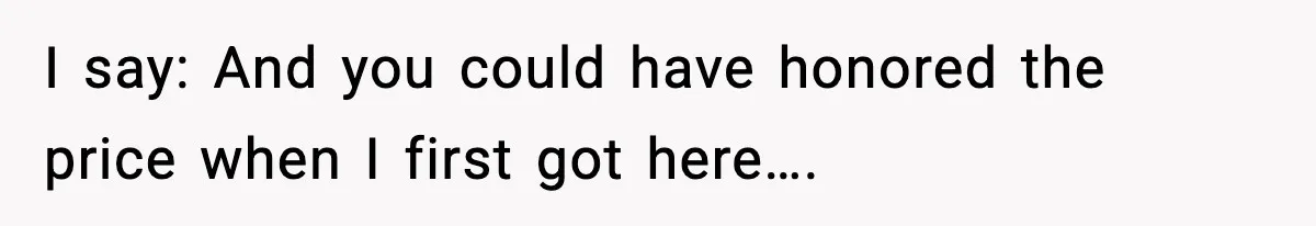 I say: And you could have honored the price when I first got here….