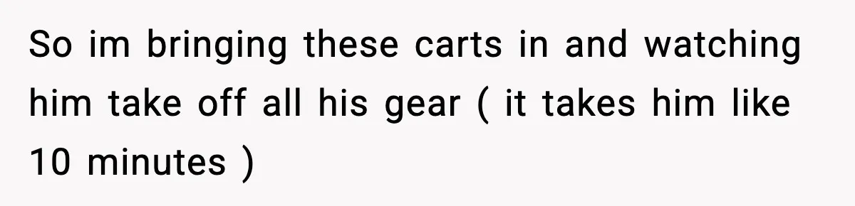 So im bringing these carts in and watching him take off all his gear ( it takes him like 10 minutes )