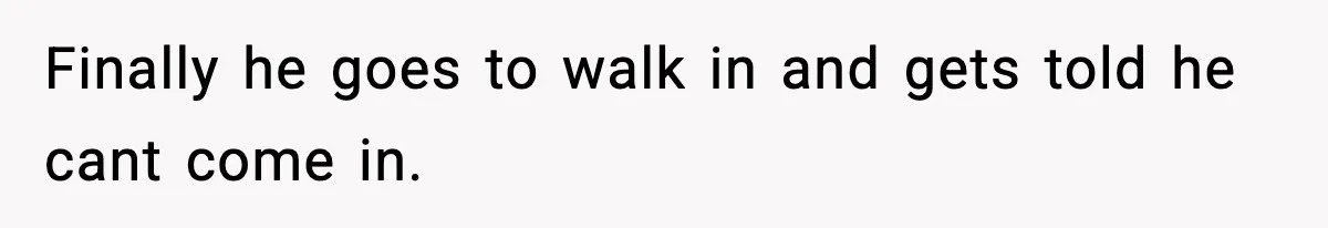 Finally he goes to walk in and gets told he cant come in.