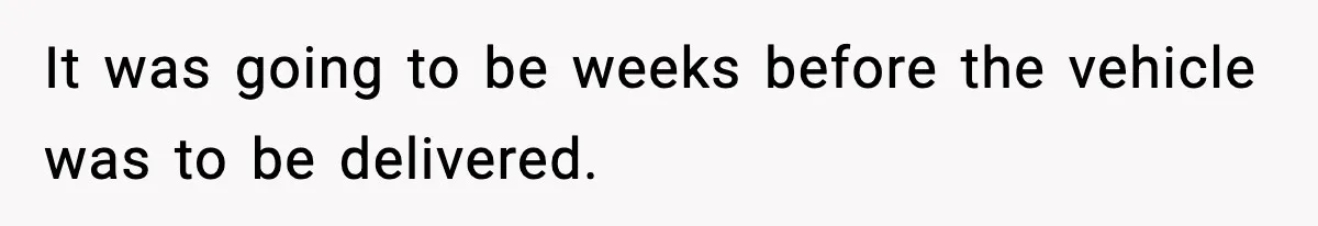 It was going to be weeks before the vehicle was to be delivered.