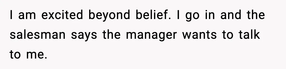 I am excited beyond belief. I go in and the salesman says the manager wants to talk to me.