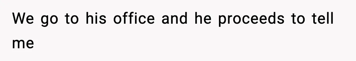 We go to his office and he proceeds to tell me