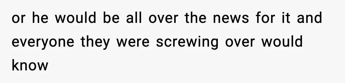 or he would be all over the news for it and everyone they were screwing over would know