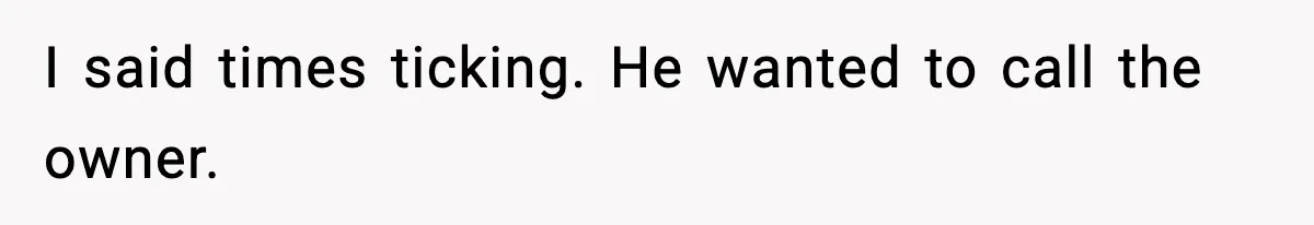 I said times ticking. He wanted to call the owner.