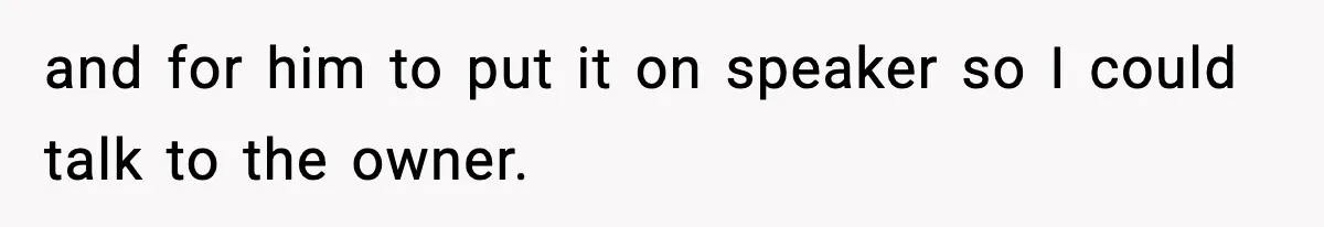 and for him to put it on speaker so I could talk to the owner.