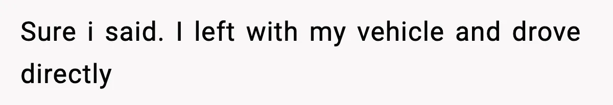 Sure i said. I left with my vehicle and drove directly