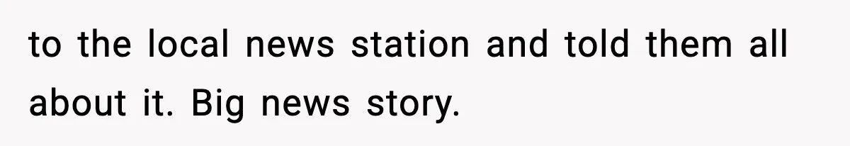 to the local news station and told them all about it. Big news story.