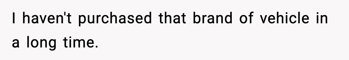 I haven't purchased that brand of vehicle in a long time.