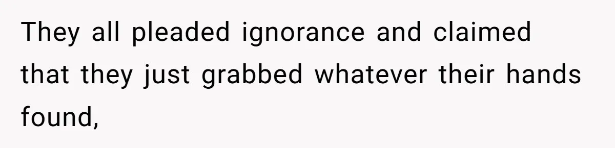 They all pleaded ignorance and claimed that they just grabbed whatever their hands found,