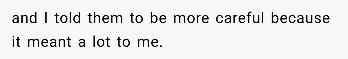 and I told them to be more careful because it meant a lot to me.