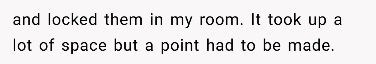 and locked them in my room. It took up a lot of space but a point had to be made.