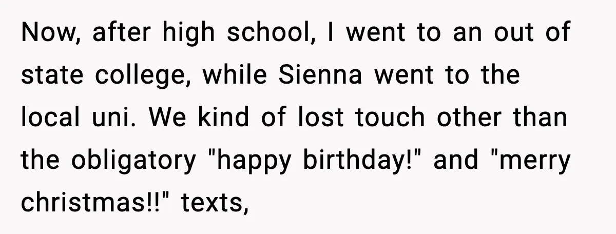 Now, after high school, I went to an out of state college, while Sienna went to the local uni. We kind of lost touch other than the obligatory "happy birthday!"...