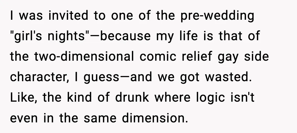 I was invited to one of the pre-wedding "girl's nights"—because my life is that of the two-dimensional comic relief gay side character, I guess—and we got wasted. Like, the kind...