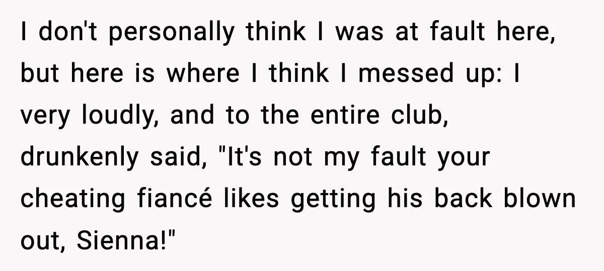 I don't personally think I was at fault here, but here is where I think I messed up: I very loudly, and to the entire club, drunkenly said, "It's not...
