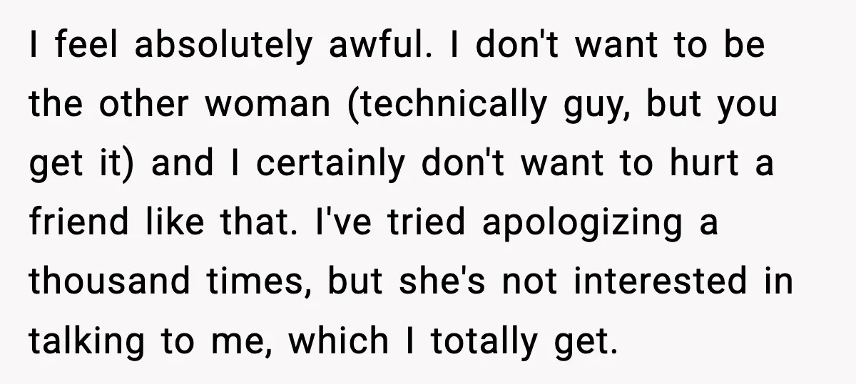 I feel absolutely awful. I don't want to be the other woman (technically guy, but you get it) and I certainly don't want to hurt a friend like that. I've...