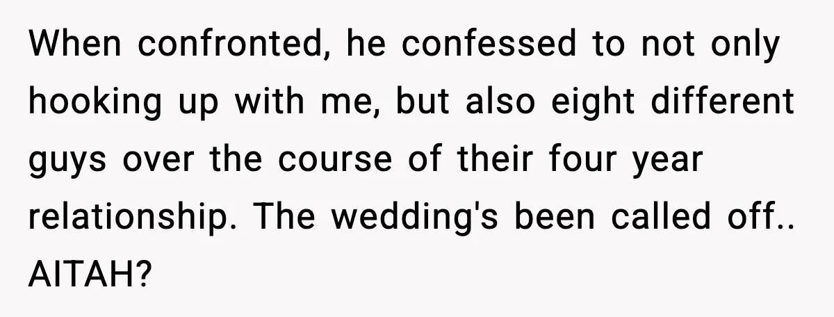 When confronted, he confessed to not only hooking up with me, but also eight different guys over the course of their four year relationship. The wedding's been called off.. AITAH?
