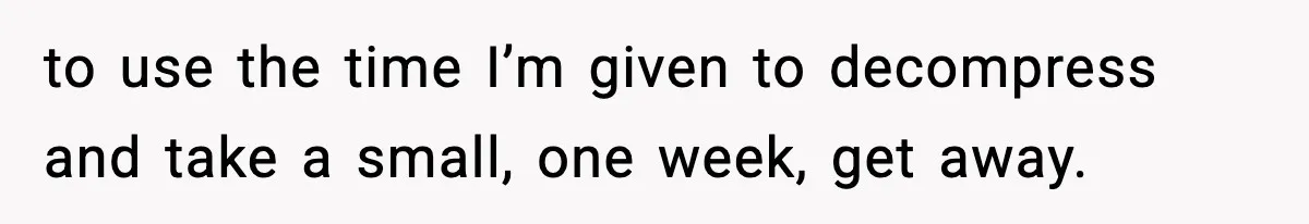 to use the time I’m given to decompress and take a small, one week, get away.