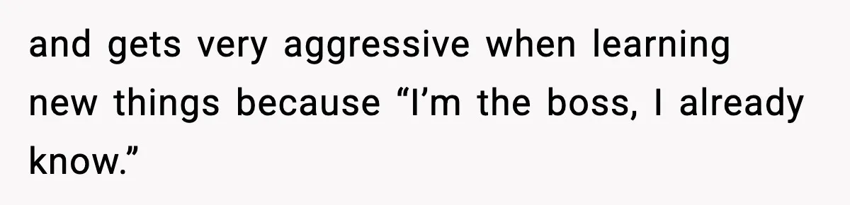 and gets very aggressive when learning new things because “I’m the boss, I already know.”