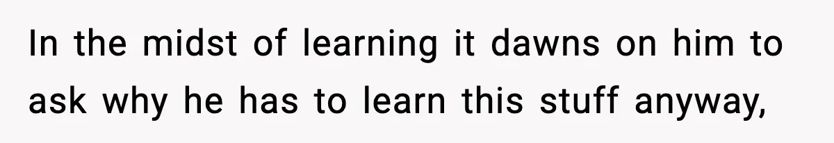 In the midst of learning it dawns on him to ask why he has to learn this stuff anyway,