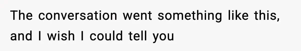 The conversation went something like this, and I wish I could tell you