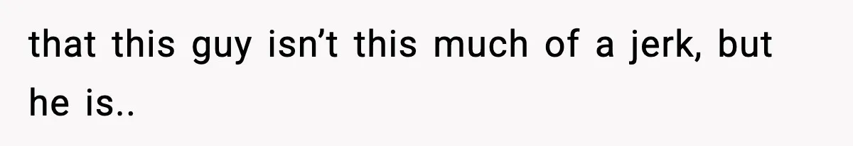 that this guy isn’t this much of a jerk, but he is..