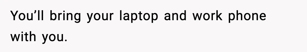 You’ll bring your laptop and work phone with you.
