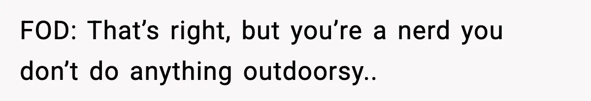 FOD: That’s right, but you’re a nerd you don’t do anything outdoorsy..