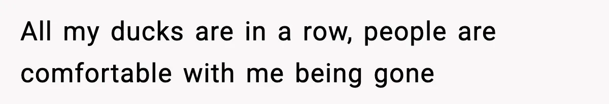 All my ducks are in a row, people are comfortable with me being gone