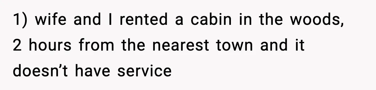 1) wife and I rented a cabin in the woods, 2 hours from the nearest town and it doesn’t have service