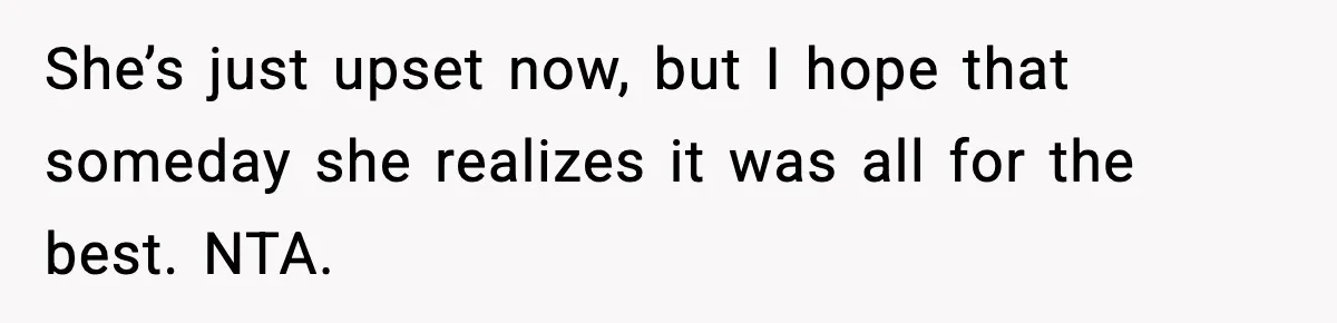 She’s just upset now, but I hope that someday she realizes it was all for the best. NTA.