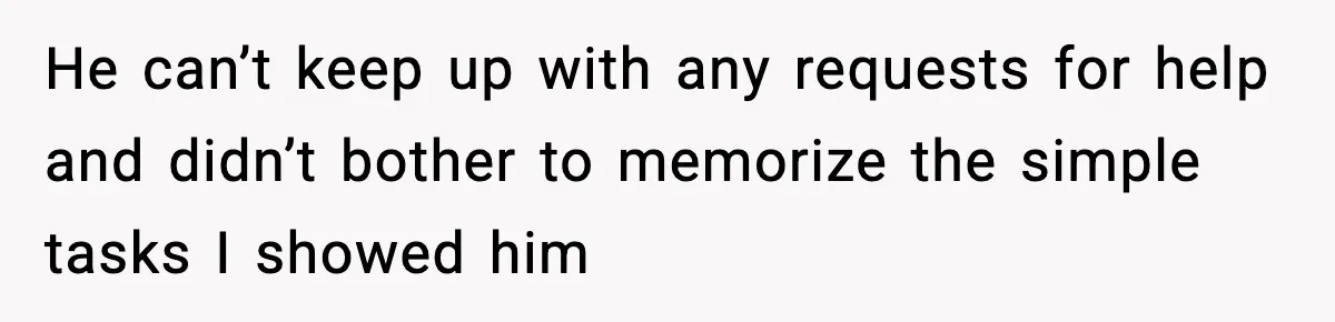 He can’t keep up with any requests for help and didn’t bother to memorize the simple tasks I showed him